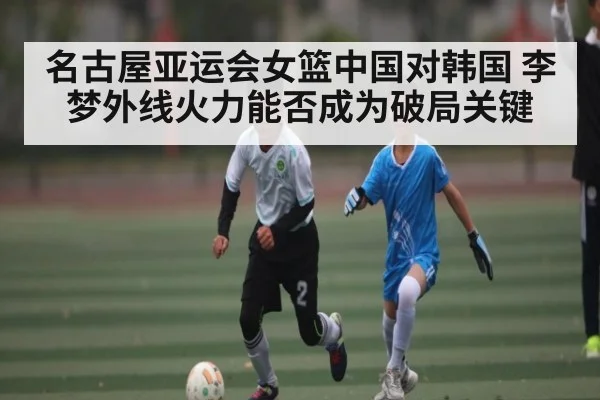名古屋亚运会女篮中国对韩国 李梦外线火力能否成为破局关键