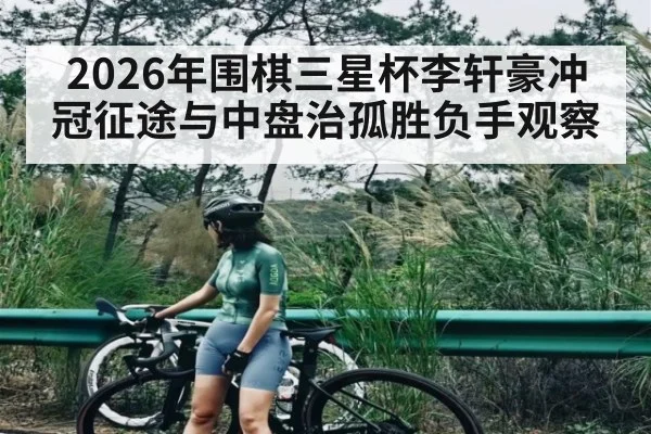 2026年围棋三星杯李轩豪冲冠征途与中盘治孤胜负手观察